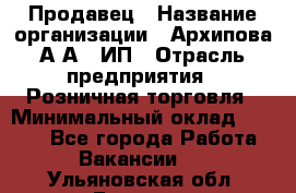 Продавец › Название организации ­ Архипова А.А., ИП › Отрасль предприятия ­ Розничная торговля › Минимальный оклад ­ 6 000 - Все города Работа » Вакансии   . Ульяновская обл.,Барыш г.